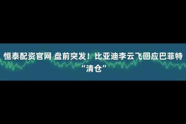 恒泰配资官网 盘前突发！比亚迪李云飞回应巴菲特“清仓”