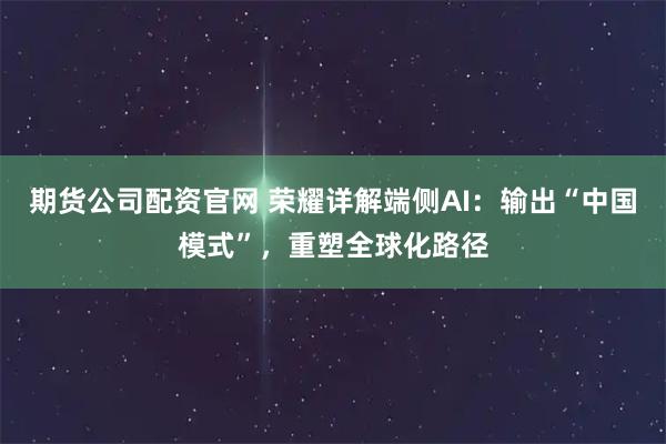 期货公司配资官网 荣耀详解端侧AI：输出“中国模式”，重塑全球化路径
