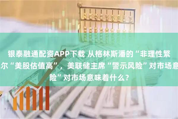 银泰融通配资APP下载 从格林斯潘的“非理性繁荣”到鲍威尔“美股估值高”，美联储主席“警示风险”对市场意味着什么？