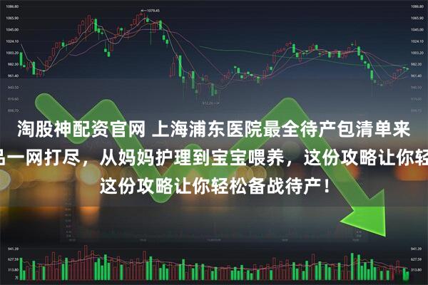 淘股神配资官网 上海浦东医院最全待产包清单来了！母婴用品一网打尽，从妈妈护理到宝宝喂养，这份攻略让你轻松备战待产！