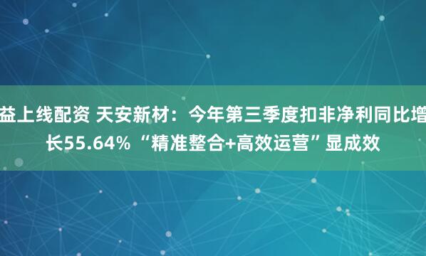 益上线配资 天安新材：今年第三季度扣非净利同比增长55.64% “精准整合+高效运营”显成效