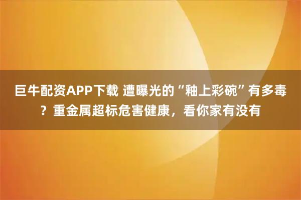 巨牛配资APP下载 遭曝光的“釉上彩碗”有多毒？重金属超标危害健康，看你家有没有