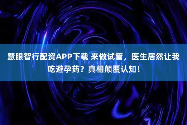 慧眼智行配资APP下载 来做试管，医生居然让我吃避孕药？真相颠覆认知！