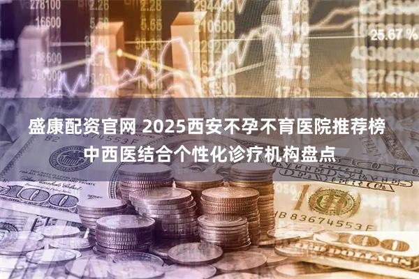 盛康配资官网 2025西安不孕不育医院推荐榜 中西医结合个性化诊疗机构盘点