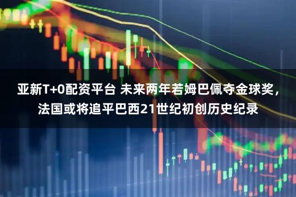 亚新T+0配资平台 未来两年若姆巴佩夺金球奖，法国或将追平巴西21世纪初创历史纪录