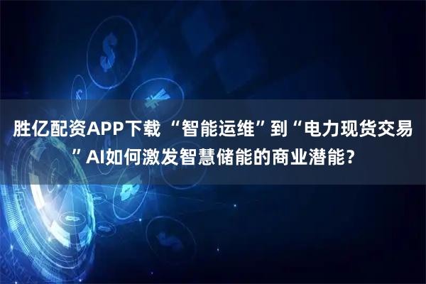 胜亿配资APP下载 “智能运维”到“电力现货交易”AI如何激发智慧储能的商业潜能?