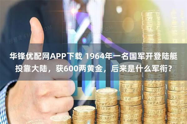 华锋优配网APP下载 1964年一名国军开登陆艇投靠大陆，获600两黄金，后来是什么军衔？