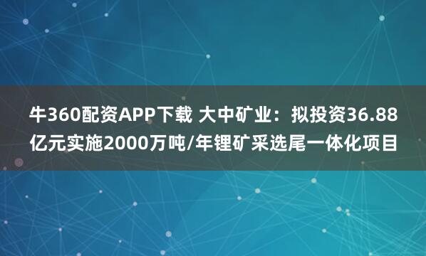 牛360配资APP下载 大中矿业：拟投资36.88亿元实施2000万吨/年锂矿采选尾一体化项目