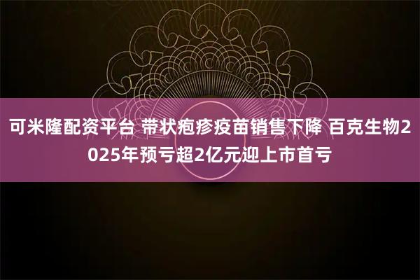 可米隆配资平台 带状疱疹疫苗销售下降 百克生物2025年预亏超2亿元迎上市首亏