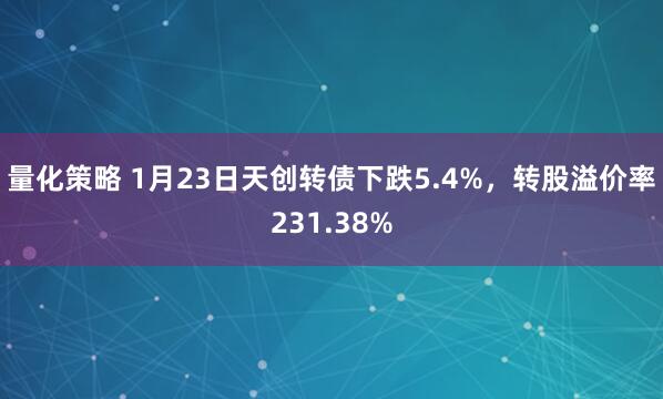 量化策略 1月23日天创转债下跌5.4%，转股溢价率231.38%