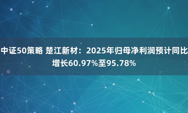 中证50策略 楚江新材：2025年归母净利润预计同比增长60.97%至95.78%