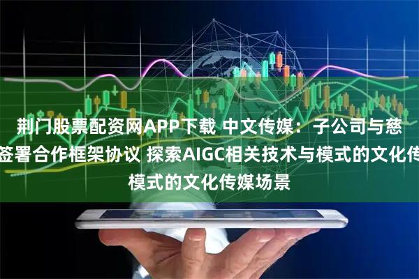 荆门股票配资网APP下载 中文传媒：子公司与慈文传媒签署合作框架协议 探索AIGC相关技术与模式的文化传媒场景