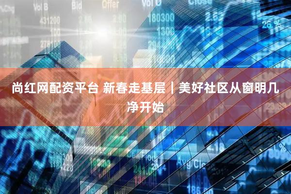 尚红网配资平台 新春走基层｜美好社区从窗明几净开始