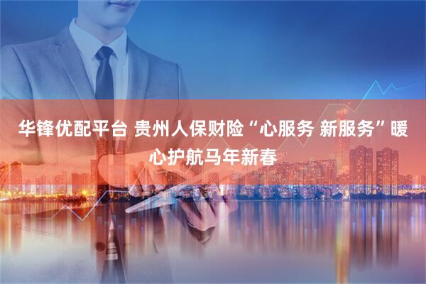 华锋优配平台 贵州人保财险“心服务 新服务”暖心护航马年新春