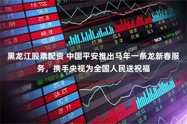 黑龙江股票配资 中国平安推出马年一条龙新春服务，携手央视为全国人民送祝福