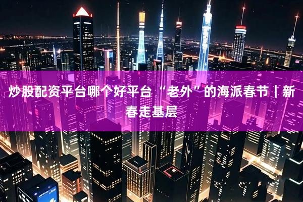 炒股配资平台哪个好平台 “老外”的海派春节｜新春走基层