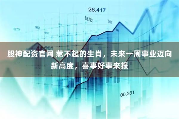 股神配资官网 惹不起的生肖，未来一周事业迈向新高度，喜事好事来报