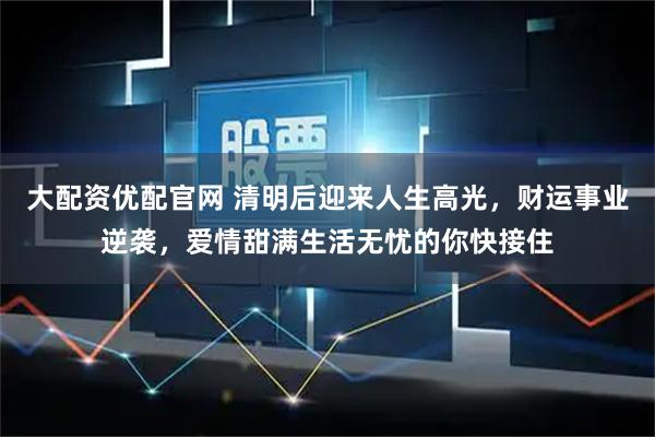 大配资优配官网 清明后迎来人生高光，财运事业逆袭，爱情甜满生活无忧的你快接住