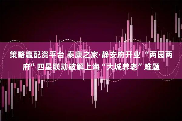 策略赢配资平台 泰康之家·静安府开业 “两园两府”四星联动破解上海“大城养老”难题